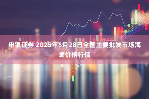 申银证券 2025年5月28日全国主要批发市场海蛎价格行情