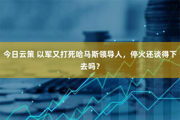 今日云策 以军又打死哈马斯领导人，停火还谈得下去吗？