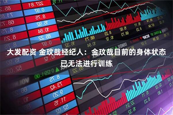 大发配资 金玟哉经纪人：金玟哉目前的身体状态已无法进行训练