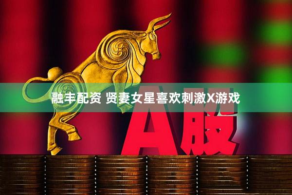 融丰配资 贤妻女星喜欢刺激X游戏