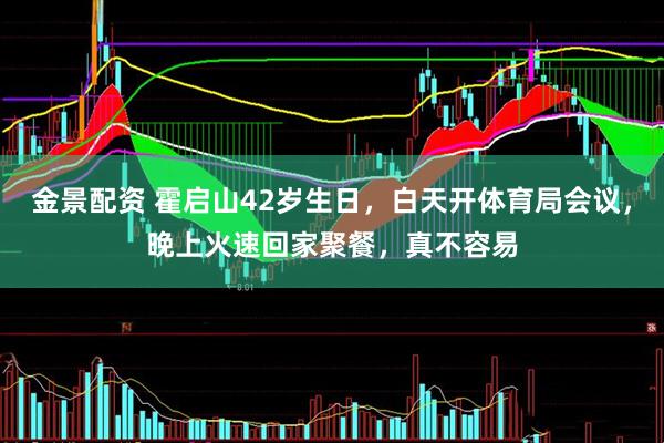 金景配资 霍启山42岁生日，白天开体育局会议，晚上火速回家聚餐，真不容易