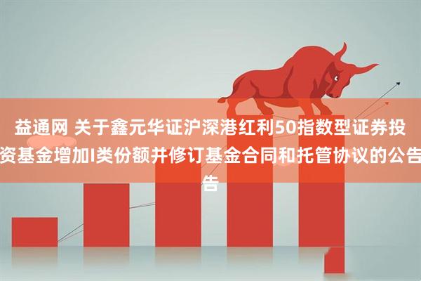 益通网 关于鑫元华证沪深港红利50指数型证券投资基金增加I类份额并修订基金合同和托管协议的公告