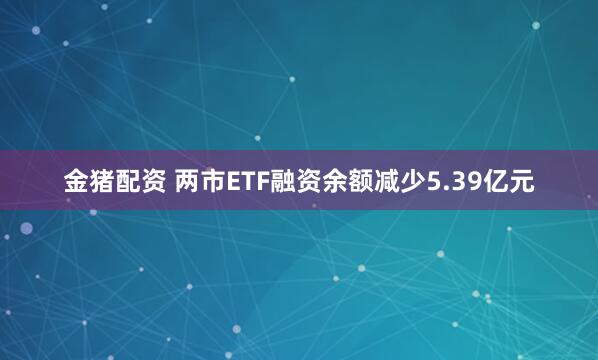 金猪配资 两市ETF融资余额减少5.39亿元