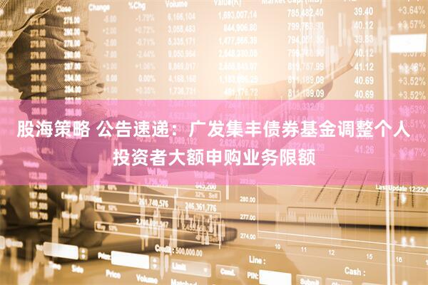 股海策略 公告速递：广发集丰债券基金调整个人投资者大额申购业务限额