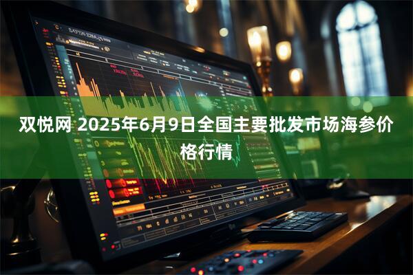 双悦网 2025年6月9日全国主要批发市场海参价格行情