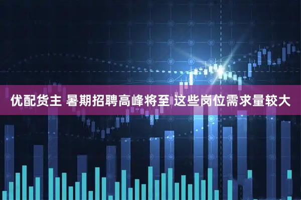 优配货主 暑期招聘高峰将至 这些岗位需求量较大