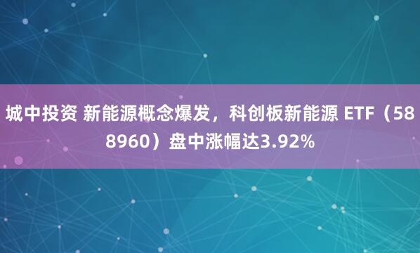 城中投资 新能源概念爆发，科创板新能源 ETF（588960）盘中涨幅达3.92%