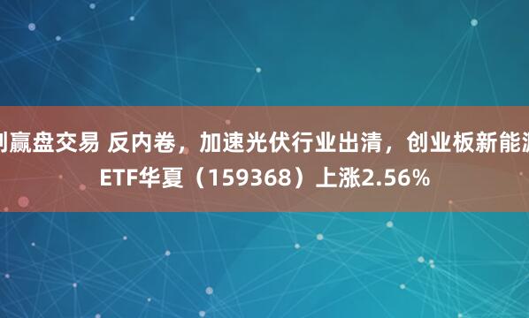 创赢盘交易 反内卷，加速光伏行业出清，创业板新能源ETF华夏（159368）上涨2.56%