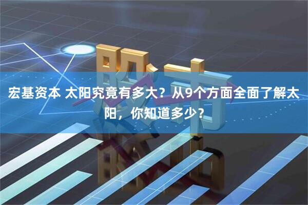 宏基资本 太阳究竟有多大？从9个方面全面了解太阳，你知道多少？