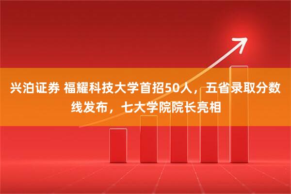 兴泊证券 福耀科技大学首招50人，五省录取分数线发布，七大学院院长亮相