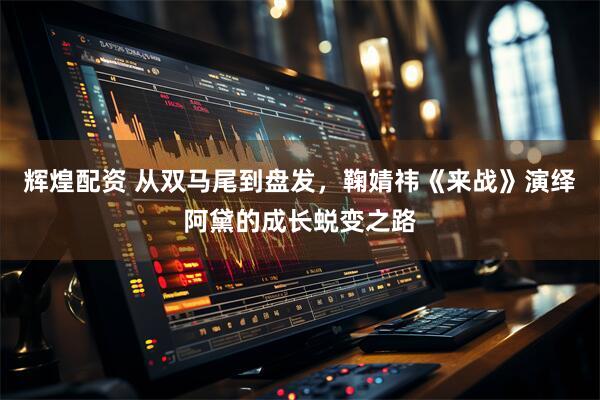 辉煌配资 从双马尾到盘发，鞠婧祎《来战》演绎阿黛的成长蜕变之路