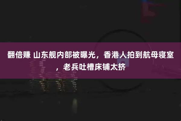 翻倍赚 山东舰内部被曝光，香港人拍到航母寝室，老兵吐槽床铺太挤