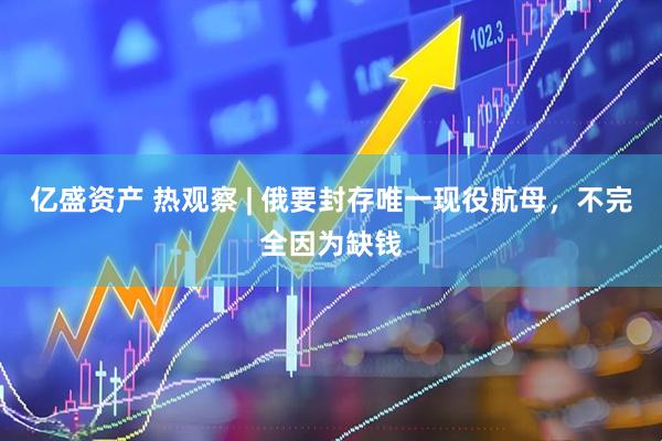 亿盛资产 热观察 | 俄要封存唯一现役航母，不完全因为缺钱