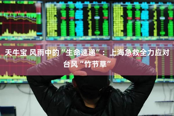 天牛宝 风雨中的“生命速递”：上海急救全力应对台风“竹节草”