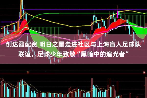 创达盈配资 明日之星走进社区与上海盲人足球队联谊，足球少年致敬“黑暗中的追光者”