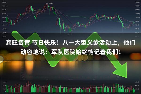 鑫旺资管 节日快乐！八一大型义诊活动上，他们动容地说：军队医院始终惦记着我们！