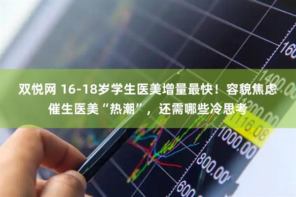 双悦网 16-18岁学生医美增量最快！容貌焦虑催生医美“热潮”，还需哪些冷思考
