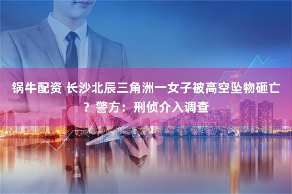 锅牛配资 长沙北辰三角洲一女子被高空坠物砸亡？警方：刑侦介入调查