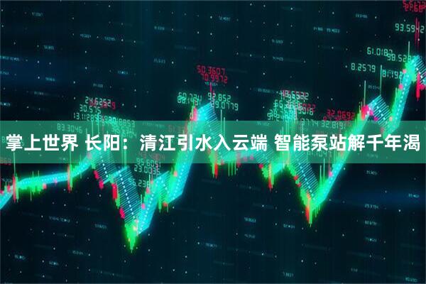 掌上世界 长阳：清江引水入云端 智能泵站解千年渴