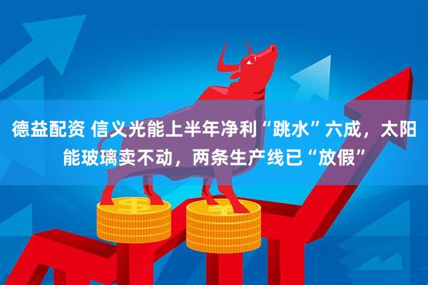 德益配资 信义光能上半年净利“跳水”六成，太阳能玻璃卖不动，两条生产线已“放假”