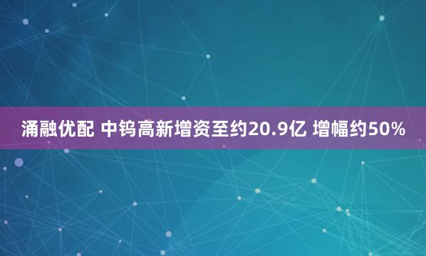 涌融优配 中钨高新增资至约20.9亿 增幅约50%