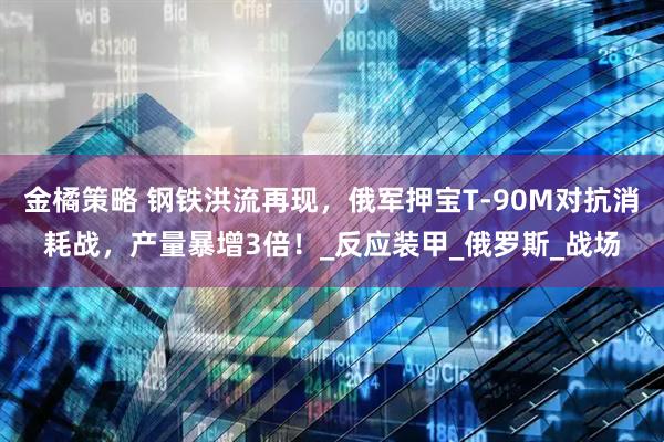 金橘策略 钢铁洪流再现，俄军押宝T-90M对抗消耗战，产量暴增3倍！_反应装甲_俄罗斯_战场