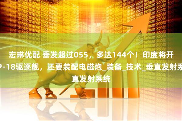 宏琳优配 垂发超过055，多达144个！印度将开建P-18驱逐舰，还要装配电磁炮_装备_技术_垂直发射系统