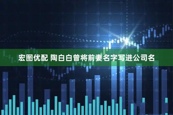 宏图优配 陶白白曾将前妻名字写进公司名