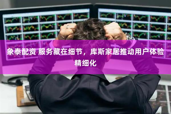象泰配资 服务藏在细节，库斯家居推动用户体验精细化