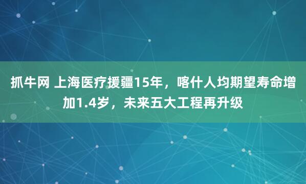 抓牛网 上海医疗援疆15年，喀什人均期望寿命增加1.4岁，未来五大工程再升级