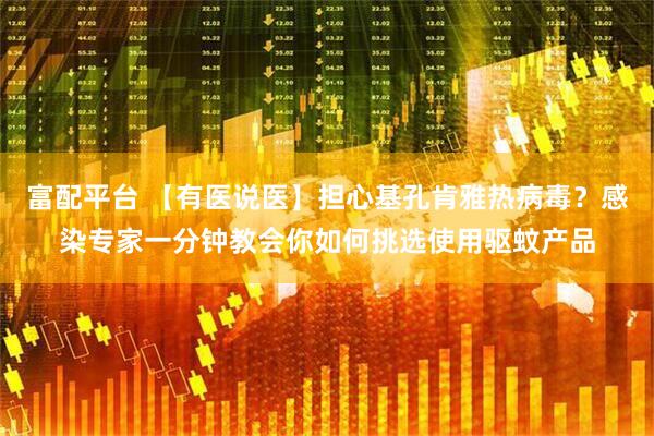 富配平台 【有医说医】担心基孔肯雅热病毒？感染专家一分钟教会你如何挑选使用驱蚊产品