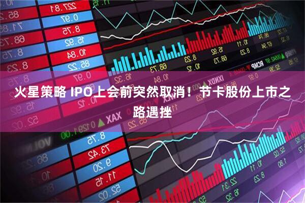火星策略 IPO上会前突然取消！节卡股份上市之路遇挫
