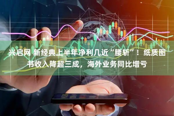 兴启网 新经典上半年净利几近“腰斩”！纸质图书收入降超三成，海外业务同比增亏