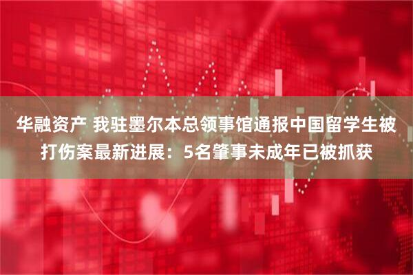 华融资产 我驻墨尔本总领事馆通报中国留学生被打伤案最新进展：5名肇事未成年已被抓获