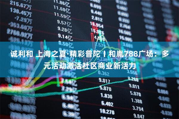 诚利和 上海之夏·精彩普陀〡和胤788广场：多元活动激活社区商业新活力