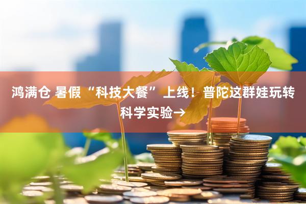 鸿满仓 暑假 “科技大餐” 上线！普陀这群娃玩转科学实验→