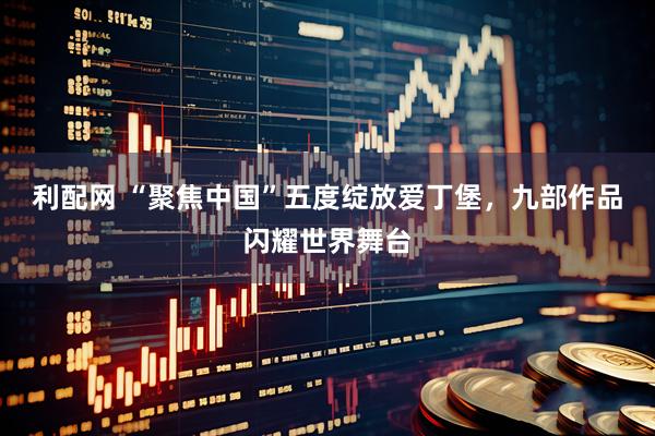利配网 “聚焦中国”五度绽放爱丁堡，九部作品闪耀世界舞台