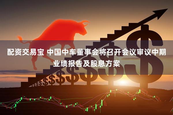 配资交易宝 中国中车董事会将召开会议审议中期业绩报告及股息方案