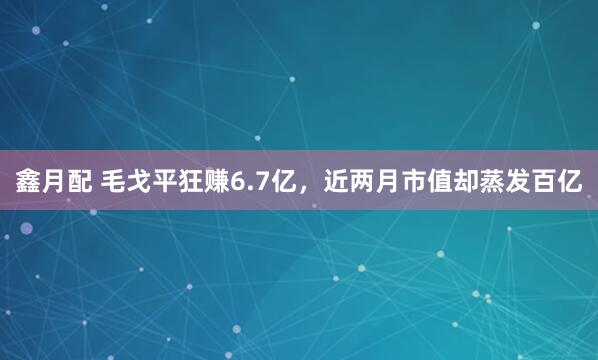 鑫月配 毛戈平狂赚6.7亿，近两月市值却蒸发百亿
