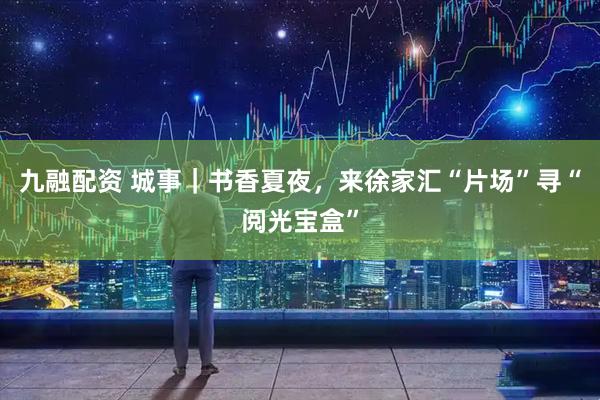 九融配资 城事｜书香夏夜，来徐家汇“片场”寻“阅光宝盒”