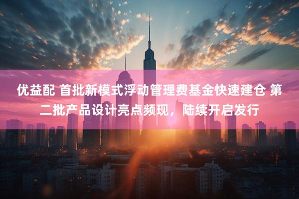 优益配 首批新模式浮动管理费基金快速建仓 第二批产品设计亮点频现，陆续开启发行