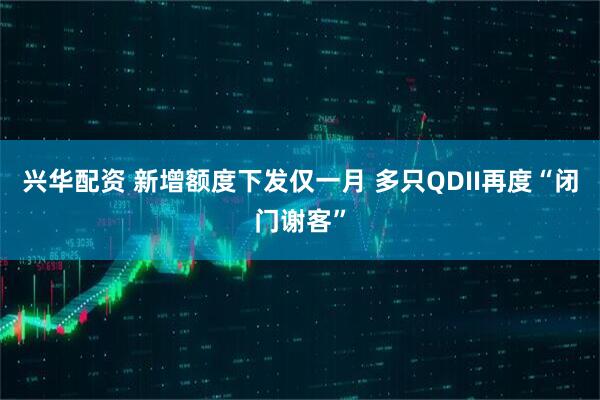 兴华配资 新增额度下发仅一月 多只QDII再度“闭门谢客”