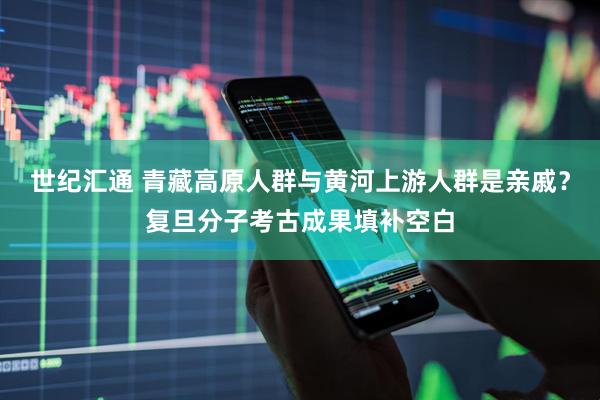 世纪汇通 青藏高原人群与黄河上游人群是亲戚？复旦分子考古成果填补空白
