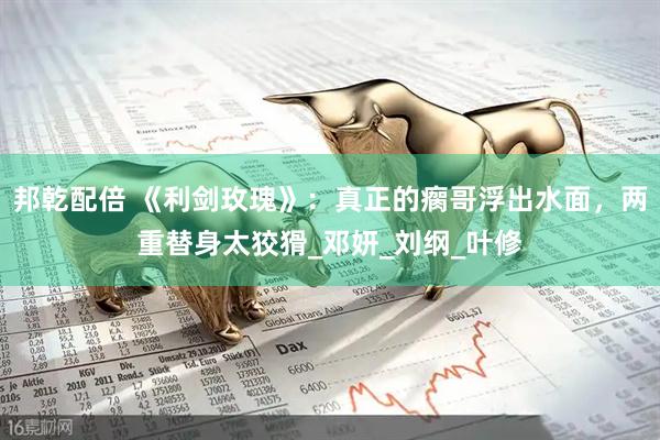 邦乾配倍 《利剑玫瑰》：真正的瘸哥浮出水面，两重替身太狡猾_邓妍_刘纲_叶修