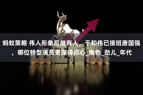 蚂蚁策略 伟人形象后继有人，于和伟已接班唐国强，哪位特型演员更深得你心_角色_劲儿_年代