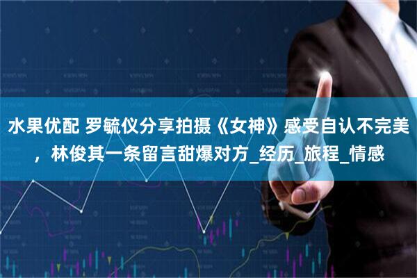 水果优配 罗毓仪分享拍摄《女神》感受自认不完美，林俊其一条留言甜爆对方_经历_旅程_情感