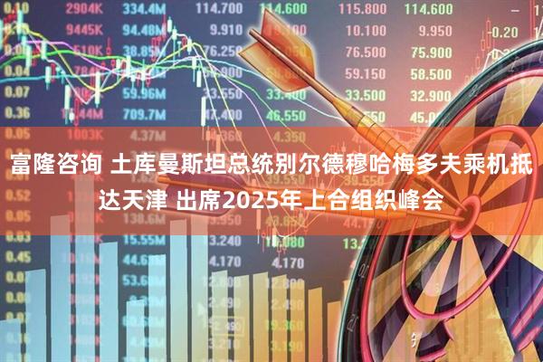 富隆咨询 土库曼斯坦总统别尔德穆哈梅多夫乘机抵达天津 出席2025年上合组织峰会