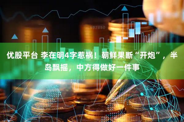 优股平台 李在明4字惹祸！朝鲜果断“开炮”，半岛飘摇，中方得做好一件事