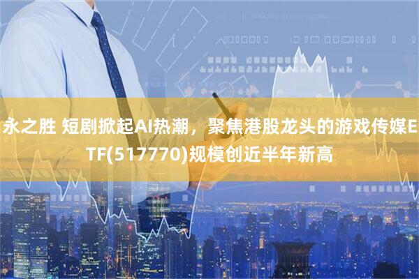 永之胜 短剧掀起AI热潮，聚焦港股龙头的游戏传媒ETF(517770)规模创近半年新高
