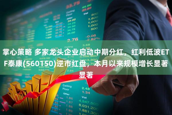 掌心策略 多家龙头企业启动中期分红，红利低波ETF泰康(560150)逆市红盘，本月以来规模增长显著
